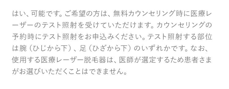 はい、可能です。ご希望の方は、無料カウンセリング時に医療レーザーのテスト照射を受けていただけます。カウンセリングの予約時にテスト照射をお申込みください。テスト照射する部位は腕（ひじから下）、足（ひざから下）のいずれかです。なお、使用する医療レーザー脱毛器は、医師が選定するため患者さまがお選びいただくことはできません。