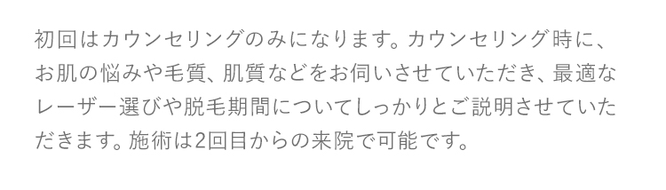 初回はカウンセリングのみになります。カウンセリング時に、お肌の悩みや毛質、肌質などをお伺いさせていただき、最適なレーザー選びや脱毛期間についてしっかりとご説明させていただきます。施術は2回目からの来院で可能です。