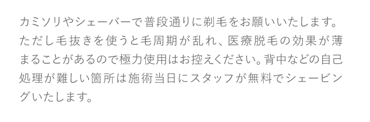 カミソリやシェーバーで普段通りに剃毛をお願いいたします。ただし毛抜きを使うと毛周期が乱れ、医療脱毛の効果が薄まることがあるので極力使用はお控えください。背中などの自己処理が難しい箇所は施術当日にスタッフが無料でシェービングいたします。