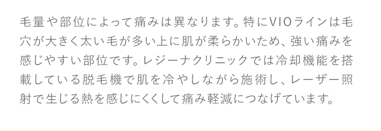 毛量や部位によって痛みは異なります。特にVIOラインは毛穴が大きく太い毛が多い上に肌が柔らかいため、強い痛みを感じやすい部位です。レジーナクリニックでは冷却機能を搭載している脱毛機で肌を冷やしながら施術し、レーザー照射で生じる熱を感じにくくして痛み軽減につなげています。