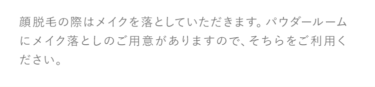 顔脱毛の際はメイクを落としていただきます。パウダールームにメイク落としのご用意がありますので、そちらをご利用ください。