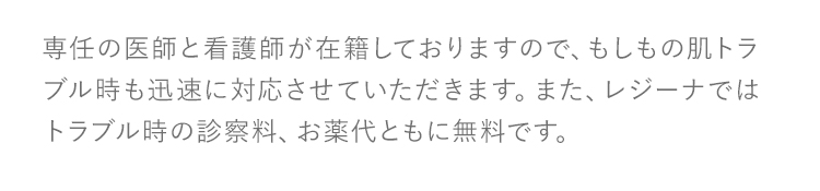 専任の医師と看護師が在籍しておりますので、もしもの肌トラブル時も迅速に対応させていただきます。また、レジーナではトラブル時の診察料、お薬代ともに無料です。