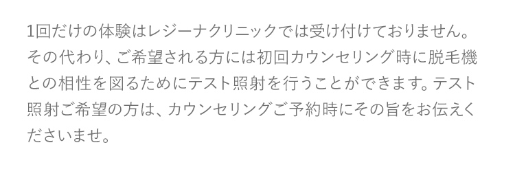 1回だけの体験はレジーナクリニックでは受け付けておりません。その代わり、ご希望される方には初回カウンセリング時に脱毛機との相性を図るためにテスト照射を行うことができます。テスト照射ご希望の方は、カウンセリングご予約時にその旨をお伝えくださいませ。