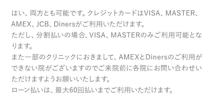 はい、両方とも可能です。クレジットカードはVISA、MASTER、AMEX、JCB、Dinersがご利用いただけます。ただし、分割払いの場合、VISA、MASTERのみご利用可能となります。また一部のクリニックにおきまして、AMEXとDinersのご利用ができない院がございますのでご来院前に各院にお問い合わせいただけますようお願いいたします。ローン払いは、最大60回払いまでご利用いただけます。